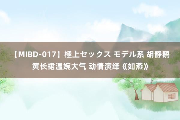 【MIBD-017】極上セックス モデル系 胡静鹅黄长裙温婉大气 动情演绎《如燕》