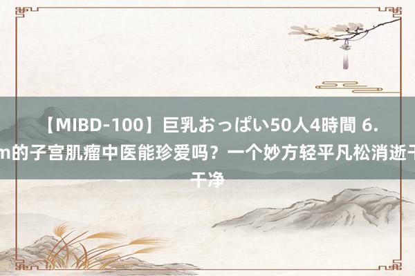 【MIBD-100】巨乳おっぱい50人4時間 6.4cm的子宫肌瘤中医能珍爱吗？一个妙方轻平凡松消逝干净