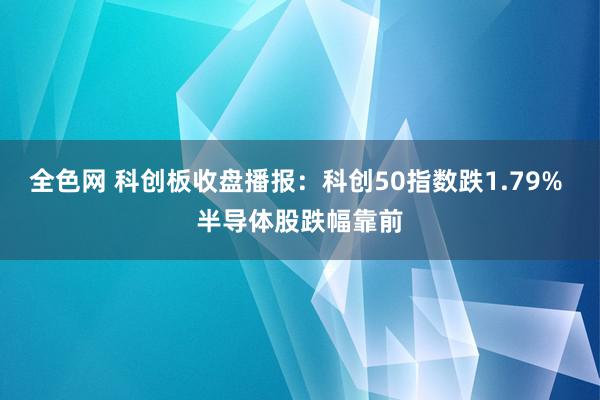 全色网 科创板收盘播报：科创50指数跌1.79% 半导体股跌幅靠前