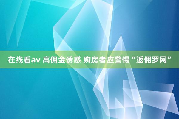 在线看av 高佣金诱惑 购房者应警惕“返佣罗网”