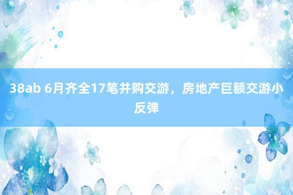 38ab 6月齐全17笔并购交游，房地产巨额交游小反弹