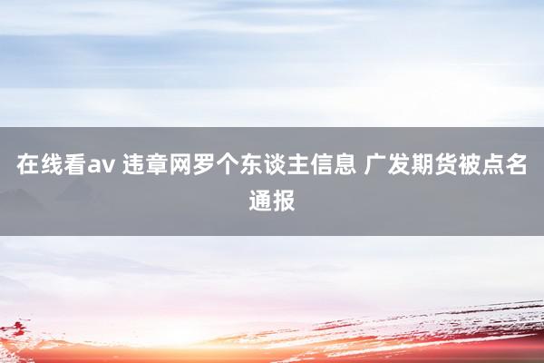 在线看av 违章网罗个东谈主信息 广发期货被点名通报