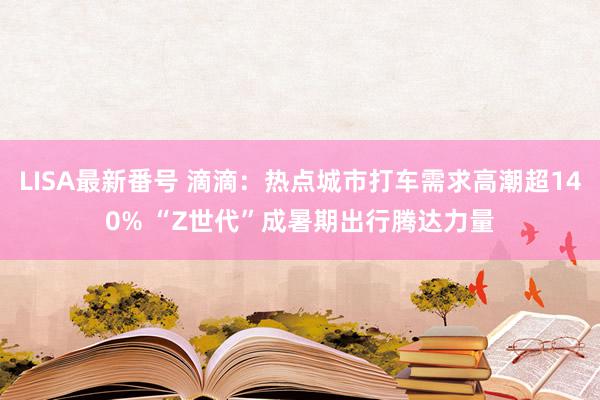 LISA最新番号 滴滴：热点城市打车需求高潮超140% “Z世代”成暑期出行腾达力量