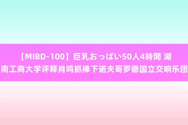 【MIBD-100】巨乳おっぱい50人4時間 湖南工商大学评释肖鸣抓棒下诺夫哥罗德国立交响乐团