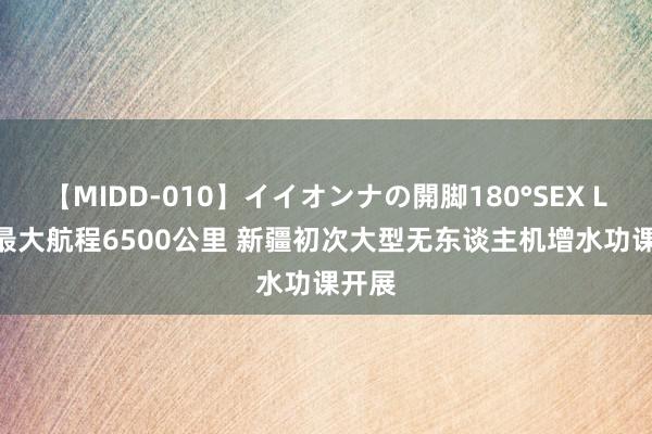 【MIDD-010】イイオンナの開脚180°SEX LISA 最大航程6500公里 新疆初次大型无东谈主机增水功课开展