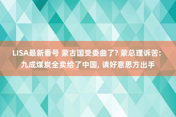 LISA最新番号 蒙古国受委曲了? 蒙总理诉苦: 九成煤炭全卖给了中国, 请好意思方出手