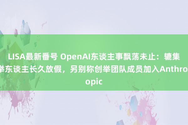 LISA最新番号 OpenAI东谈主事飘荡未止：辘集创举东谈主长久放假，另别称创举团队成员加入Anthropic