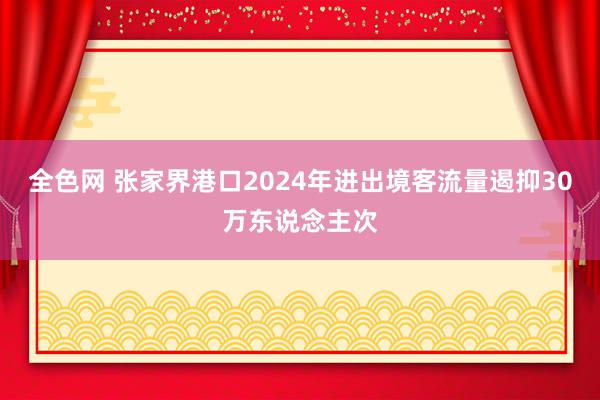 全色网 张家界港口2024年进出境客流量遏抑30万东说念主次