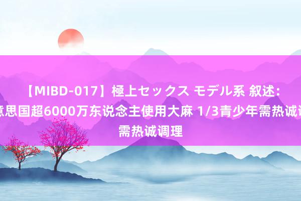 【MIBD-017】極上セックス モデル系 叙述：好意思国超6000万东说念主使用大麻 1/3青少年需热诚调理