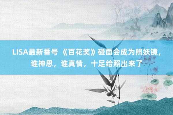 LISA最新番号 《百花奖》碰面会成为照妖镜，谁神思，谁真情，十足给照出来了