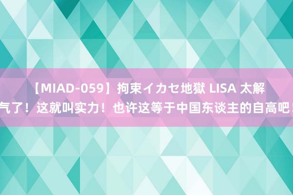 【MIAD-059】拘束イカセ地獄 LISA 太解气了！这就叫实力！也许这等于中国东谈主的自高吧！