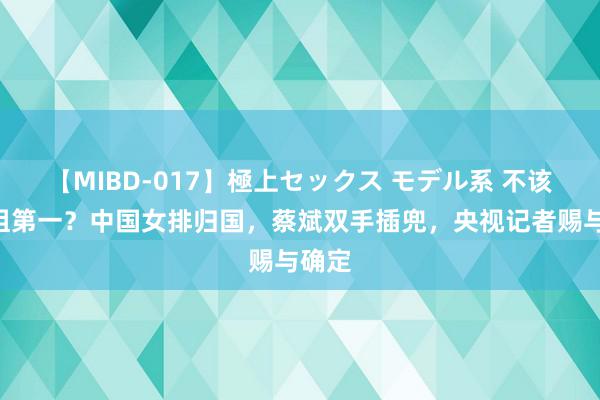 【MIBD-017】極上セックス モデル系 不该拿A组第一？中国女排归国，蔡斌双手插兜，央视记者赐与确定