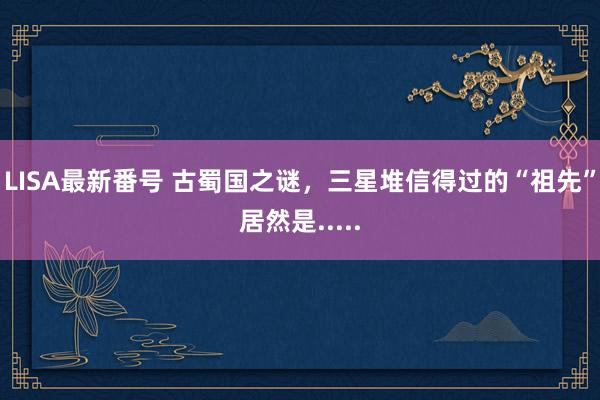 LISA最新番号 古蜀国之谜，三星堆信得过的“祖先”居然是.....