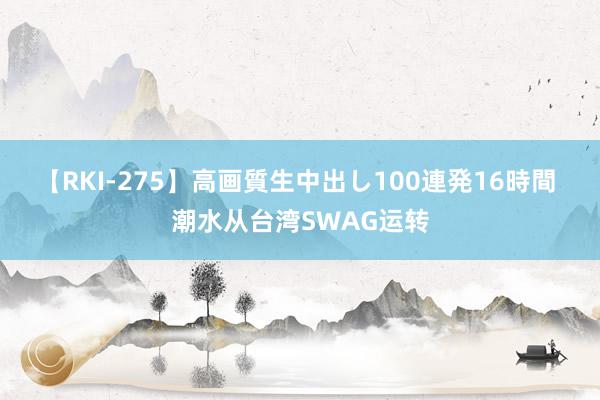 【RKI-275】高画質生中出し100連発16時間 潮水从台湾SWAG运转