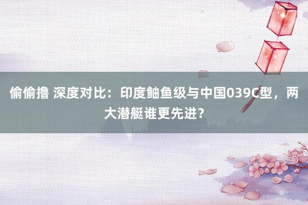 偷偷撸 深度对比：印度鲉鱼级与中国039C型，两大潜艇谁更先进？