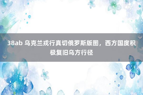 38ab 乌克兰戎行真切俄罗斯版图，西方国度积极复旧乌方行径