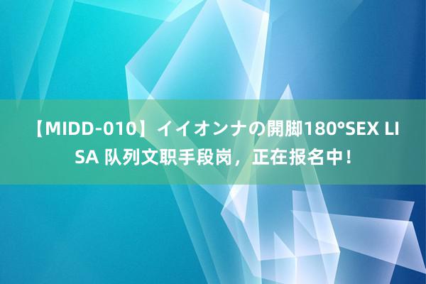 【MIDD-010】イイオンナの開脚180°SEX LISA 队列文职手段岗，正在报名中！