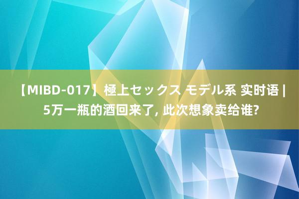 【MIBD-017】極上セックス モデル系 实时语 | 5万一瓶的酒回来了, 此次想象卖给谁?