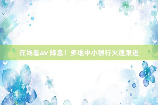 在线看av 降息！多地中小银行火速跟进