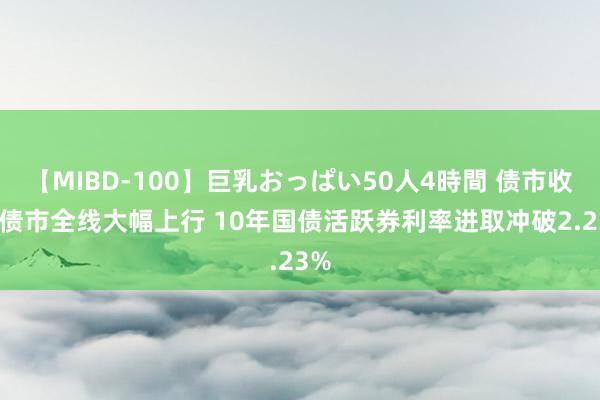 【MIBD-100】巨乳おっぱい50人4時間 债市收盘|债市全线大幅上行 10年国债活跃券利率进取冲破2.23%