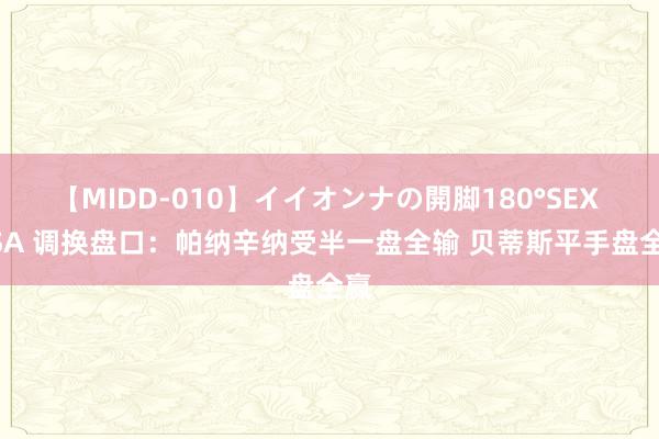 【MIDD-010】イイオンナの開脚180°SEX LISA 调换盘口：帕纳辛纳受半一盘全输 贝蒂斯平手盘全赢