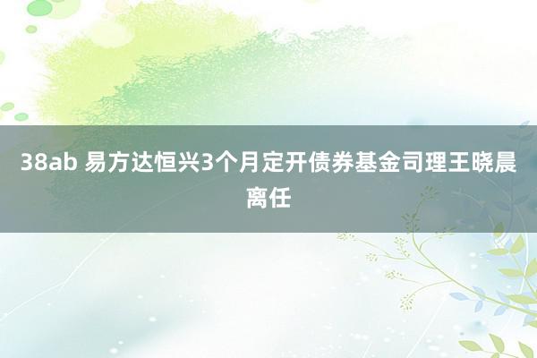 38ab 易方达恒兴3个月定开债券基金司理王晓晨离任