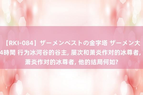 【RKI-084】ザーメンベストの金字塔 ザーメン大好き2000発 24時間 行为冰河谷的谷主, 屡次和萧炎作对的冰尊者, 他的结局何如?