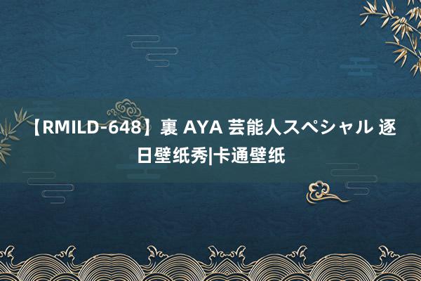 【RMILD-648】裏 AYA 芸能人スペシャル 逐日壁纸秀|卡通壁纸