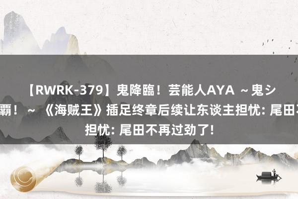 【RWRK-379】鬼降臨！芸能人AYA ～鬼シリーズ全制覇！～ 《海贼王》插足终章后续让东谈主担忧: 尾田不再过劲了!