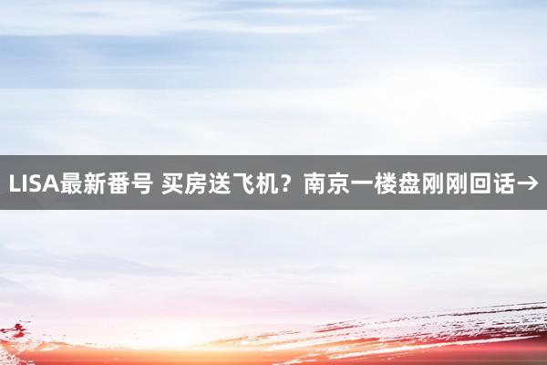 LISA最新番号 买房送飞机？南京一楼盘刚刚回话→