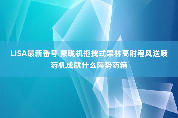 LISA最新番号 蒙眬机拖拽式果林高射程风送喷药机成就什么阵势药箱