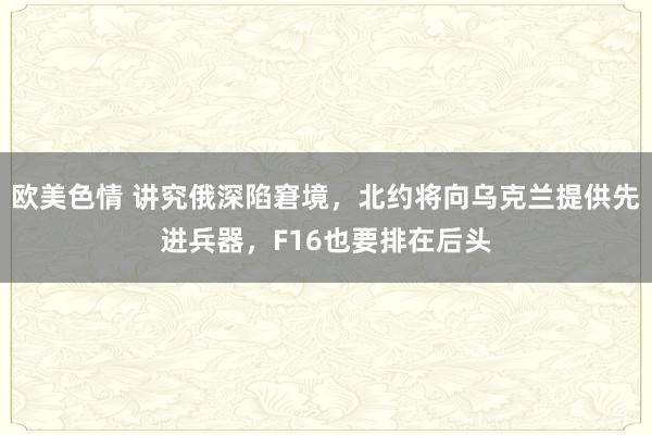 欧美色情 讲究俄深陷窘境，北约将向乌克兰提供先进兵器，F16也要排在后头