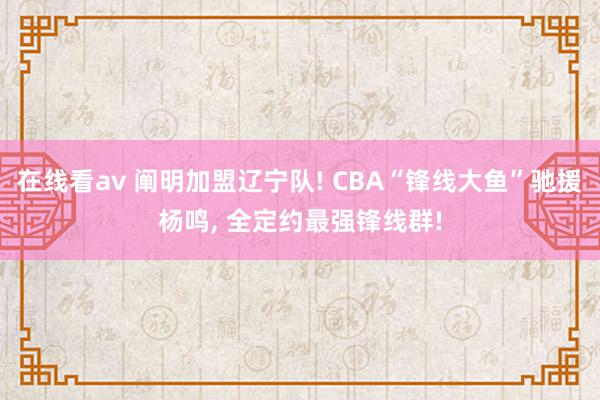 在线看av 阐明加盟辽宁队! CBA“锋线大鱼”驰援杨鸣, 全定约最强锋线群!