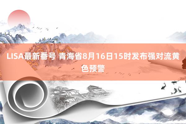 LISA最新番号 青海省8月16日15时发布强对流黄色预警