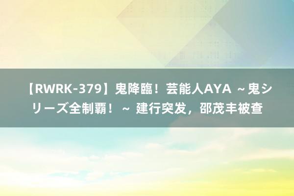 【RWRK-379】鬼降臨！芸能人AYA ～鬼シリーズ全制覇！～ 建行突发，邵茂丰被查