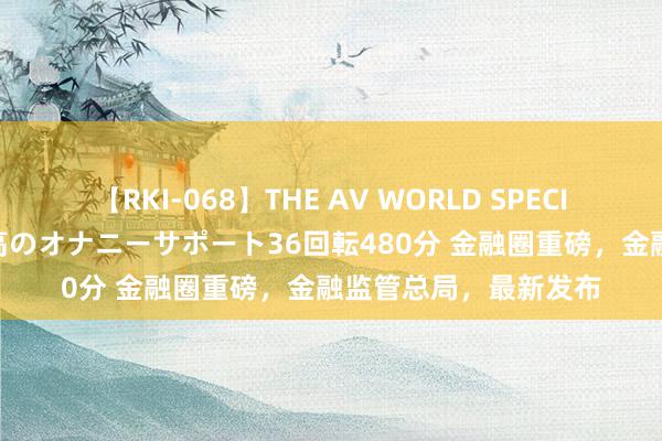 【RKI-068】THE AV WORLD SPECIAL あなただけに 最高のオナニーサポート36回転480分 金融圈重磅，金融监管总局，最新发布