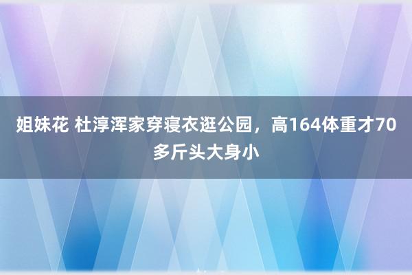 姐妹花 杜淳浑家穿寝衣逛公园，高164体重才70多斤头大身小