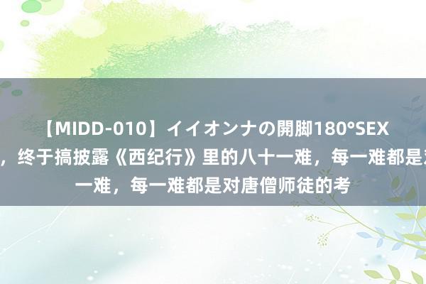 【MIDD-010】イイオンナの開脚180°SEX LISA 我的天啊，终于搞披露《西纪行》里的八十一难，每一难都是对唐僧师徒的考