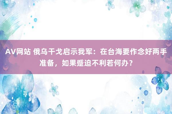 AV网站 俄乌干戈启示我军：在台海要作念好两手准备，如果蹙迫不利若何办？