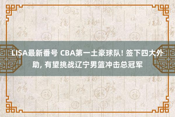 LISA最新番号 CBA第一土豪球队! 签下四大外助, 有望挑战辽宁男篮冲击总冠军