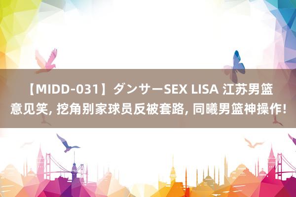 【MIDD-031】ダンサーSEX LISA 江苏男篮意见笑, 挖角别家球员反被套路, 同曦男篮神操作!