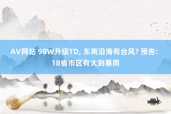 AV网站 98W升级TD, 东南沿海有台风? 预告: 18省市区有大到暴雨