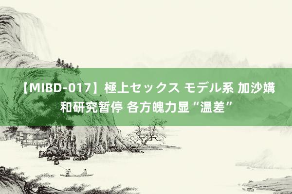 【MIBD-017】極上セックス モデル系 加沙媾和研究暂停 各方魄力显“温差”