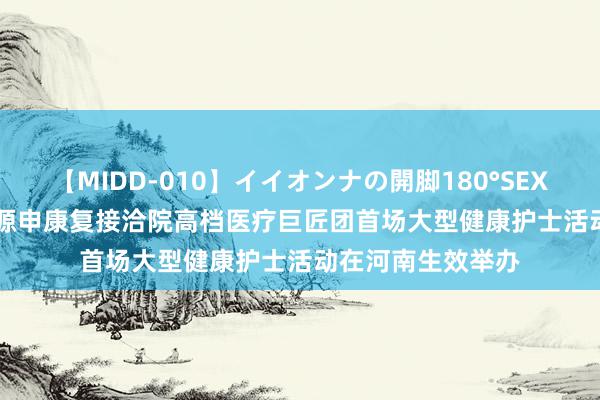 【MIDD-010】イイオンナの開脚180°SEX LISA 交医-太保源申康复接洽院高档医疗巨匠团首场大型健康护士活动在河南生效举办