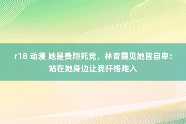 r18 动漫 她是费翔死党，林青霞见她皆自卑：站在她身边让我扞格难入