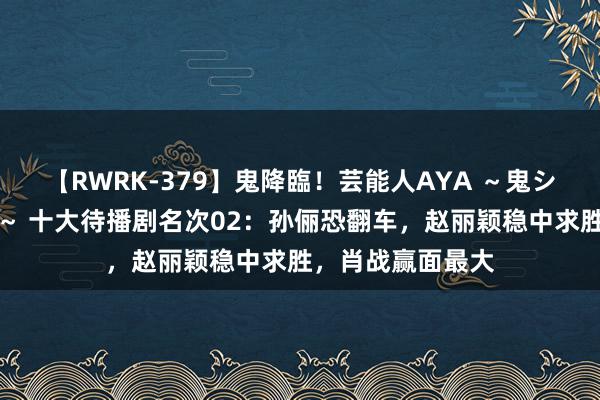 【RWRK-379】鬼降臨！芸能人AYA ～鬼シリーズ全制覇！～ 十大待播剧名次02：孙俪恐翻车，赵丽颖稳中求胜，肖战赢面最大