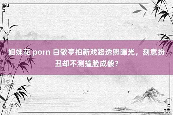 姐妹花 porn 白敬亭拍新戏路透照曝光，刻意扮丑却不测撞脸成毅？