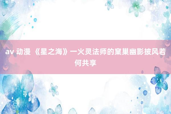 av 动漫 《星之海》一火灵法师的窠巢幽影披风若何共享