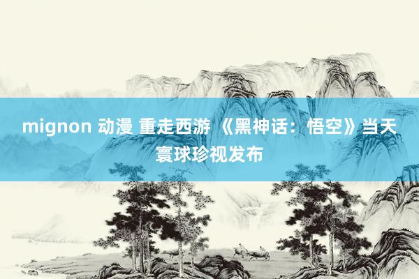 mignon 动漫 重走西游 《黑神话：悟空》当天寰球珍视发布