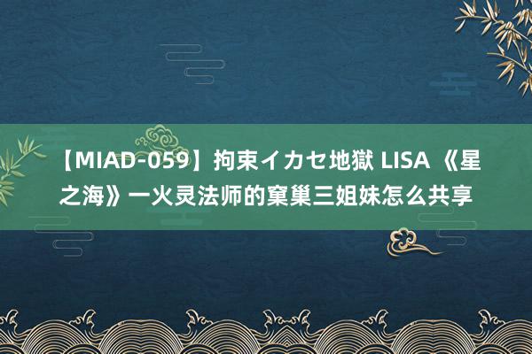 【MIAD-059】拘束イカセ地獄 LISA 《星之海》一火灵法师的窠巢三姐妹怎么共享